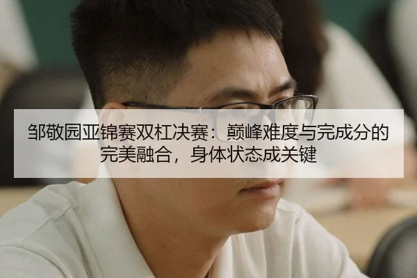 邹敬园亚锦赛双杠决赛：巅峰难度与完成分的完美融合，身体状态成关键