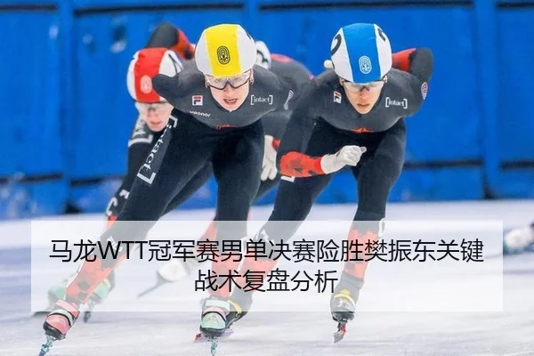 马龙WTT冠军赛男单决赛险胜樊振东关键战术复盘分析